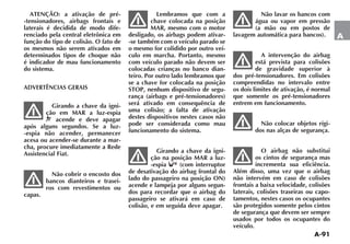 A-91
A
ATENÇÃO: a ativação de pré-
-tensionadores, airbags frontais e
laterais é decidida de modo dife-
renciado pela central eletrônica em
função do tipo de colisão. O fato de
os mesmos não serem ativados em
determinados tipos de choque não
é indicador de mau funcionamento
do sistema.
ADVERTÊNCIAS GERAIS
Girando a chave da igni-
ção em MAR a luz-espia
¬ acende e deve apagar
após alguns segundos. Se a luz-
-espia não acender, permanecer
acesa ou acender-se durante a mar-
cha, procure imediatamente a Rede
Assistencial Fiat.
Não cobrir o encosto dos
bancos dianteiros e trasei-
ros com revestimentos ou
capas.
Lembramos que com a
chave colocada na posição
MAR, mesmo com o motor
desligado, os airbags podem ativar-
-se também com o veículo parado se
o mesmo for colidido por outro veí-
culo em marcha. Portanto, mesmo
com veículo parado não devem ser
colocadas crianças no banco dian-
teiro. Por outro lado lembramos que
se a chave for colocada na posição
STOP, nenhum dispositivo de segu-
rança (airbags e pré-tensionadores)
será ativado em consequência de
uma colisão; a falta de ativação
destes dispositivos nestes casos não
pode ser considerada como mau
funcionamento do sistema.
Girando a chave da igni-
ção na posição MAR a luz-
-espia (com interruptor
de desativação do airbag frontal do
lado do passageiro na posição ON)
acende e lampeja por alguns segun-
dos para recordar que o airbag do
passageiro se ativará em caso de
colisão, e em seguida deve apagar.
Não lavar os bancos com
água ou vapor em pressão
(a mão ou em postos de
lavagem automática para bancos).
A intervenção do airbag
está prevista para colisões
de gravidade superior à
dos pré-tensionadores. Em colisões
compreendidas no intervalo entre
os dois limites de ativação, é normal
que somente os pré-tensionadores
entrem em funcionamento.
Não colocar objetos rígi-
dos nas alças de segurança.
O airbag não substitui
os cintos de segurança mas
incrementa sua eficiência.
Além disso, uma vez que o airbag
não intervém em caso de colisões
frontais a baixa velocidade, colisões
laterais, colisões traseiras ou capo-
tamentos, nestes casos os ocupantes
são protegidos somente pelos cintos
de segurança que devem ser sempre
usados por todos os ocupantes do
veículo.
 
