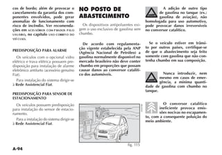 A-94
cos de bordo; além de provocar o
cancelamento da garantia dos com-
ponentes envolvidos, pode gerar
anomalias de funcionamento com
risco de incêndio. Ver recomenda-
ções em ACES SÓRIOS COM P RADOS P ELO
USUÁRIO, no capítulo USO CORRETO DO
VEÍ CULO.
PREDISPOSIÇÃO PARA ALARME
Os veículos com o opcional vidro
elétrico e trava elétrica possuem pre-
disposição para instalação de alarme
Para instalação do sistema dirigir-se
à Rede Assistencial Fiat.
PREDISPOSIÇÃO PARA SENSOR DE
ESTACIONAMENTO
Os veículos possuem predisposição
para instalação do sensor de estacio-
namento.
Para a instalação do sistema dirigir-se
à Rede Assistencial Fiat.
NO POSTO DE
ABASTECIMENTO
Os dispositivos antipoluentes exi-
gem o uso exclusivo de gasolina sem
chumbo.
De acordo com regulamenta-
ção vigente estabelecida pela ANP
(Agência Nacional de Petróleo) a
gasolina normalmente disponível no
mercado brasileiro não deve conter
chumbo em proporções que possam
causar danos ao conversor catalíti-
co dos automóveis.
A adição de outro tipo
de gasolina no tanque (ex.:
gasolina de aviação), não
homologada para uso automotivo,
pode provocar danos irreversíveis
no conversor catalítico.
Se o veículo estiver em trânsi-
to por outros países, certifique-se
de que o abastecimento seja feito
somente com gasolina que não con-
tenha chumbo em sua composição.
Nunca introduzir, nem
mesmo em casos de emer-
gência, a mínima quanti-
dade de gasolina com chumbo no
tanque.
O conversor catalítico
ineficiente provoca emis-
sões nocivas no escapamen-
to, com a consequente poluição do
meio ambiente.
fig. 115
 