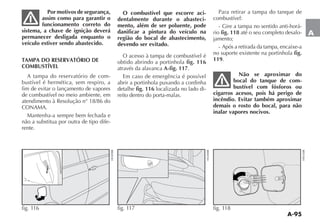 A-95
A
Por motivos de segurança,
assim como para garantir o
funcionamento correto do
sistema, a chave de ignição deverá
permanecer desligada enquanto o
veículo estiver sendo abastecido.
TAMPA DO RESERVATÓRIO DE
COMBUSTÍVEL
A tampa do reservatório de com-
bustível é hermética, sem respiro, a
fim de evitar o lançamento de vapores
de combustível no meio ambiente, em
atendimento à Resolução n° 18/86 do
CONAMA.
Mantenha-a sempre bem fechada e
não a substitua por outra de tipo dife-
rente.
O combustível que escorre aci-
dentalmente durante o abasteci-
mento, além de ser poluente, pode
danificar a pintura do veículo na
região do bocal de abastecimento,
devendo ser evitado.
O acesso à tampa de combustível é
obtido abrindo a portinhola fig. 116
através da alavanca A-fig. 117.
Em caso de emergência é possível
abrir a portinhola puxando a cordinha
detalhe fig. 116 localizada no lado di-
reito dentro do porta-malas.
Para retirar a tampa do tanque de
combustível:
- Gire a tampa no sentido anti-horá-
rio fig. 118 até o seu completo desalo-
jamento;
- Após a retirada da tampa, encaixe-a
no suporte existente na portinhola fig.
119.
Não se aproximar do
bocal do tanque de com-
bustível com fósforos ou
cigarros acesos, pois há perigo de
incêndio. Evitar também aproximar
demais o rosto do bocal, para não
inalar vapores nocivos.
fig. 117 fig. 118fig. 116
 