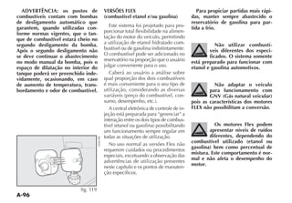 A-96
ADVERTÊNCIA: os postos de
combustíveis contam com bombas
de desligamento automático que
garantem, quando utilizadas con-
forme normas vigentes, que o tan-
que de combustível estará cheio no
segundo desligamento da bomba.
Após o segundo desligamento não
se deve continuar o abastecimento
no modo manual da bomba, pois o
espaço de dilatação no interior do
tanque poderá ser preenchido inde-
vidamente, ocasionando, em caso
de aumento de temperatura, trans-
bordamento e odor de combustível.
fig. 119
VERSÕES FLEX
(combustível etanol e/ou gasolina)
Este sistema foi projetado para pro-
porcionar total flexibilidade na alimen-
tação do motor do veículo, permitindo
a utilização de etanol hidratado com-
bustível ou de gasolina indistintamente.
O combustível pode ser adicionado no
reservatório na proporção que o usuário
julgar conveniente para o uso.
Caberá ao usuário a análise sobre
qual proporção dos dois combustíveis
é mais conveniente para o seu tipo de
utilização, considerando as diversas
-
A central eletrônica de controle de in-
jeção está preparada para “gerenciar” a
interação entre os dois tipos de combus-
um funcionamento sempre regular em
todas as situações de utilização.
No uso normal as versões Flex não
requerem cuidados ou procedimentos
especiais, excetuando a observação das
advertências de utilização presentes
neste capítulo e os pontos de manuten-
ção específicos.
Para propiciar partidas mais rápi-
das, manter sempre abastecido o
reservatório de gasolina para par-
tida a frio.
Não utilizar combustí-
veis diferentes dos especi-
ficados. O sistema somente
está preparado para funcionar com
etanol e gasolina automotivos.
Não adaptar o veículo
para funcionamento com
GNV (Gás natural veicular)
pois as características dos motores
FLEX não possibilitam a conversão.
Os motores Flex podem
apresentar níveis de ruídos
diferentes, dependendo do
combustível utilizado (etanol ou
gasolina) bem como percentual de
mistura. Este comportamento é nor-
mal e não afeta o desempenho do
motor.
 