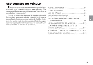 B
USO CORRETO DO VEÍCULO
Para utilizar o veículo Fiat do melhor modo possível, para
não danificá-lo e, principalmente, para poder aproveitar todas
as suas qualidades, neste capítulo sugerimos “o que fazer, o
que não fazer e o que evitar”.
Trata-se, na maior parte dos casos, de comportamentos vá-
lidos também para outros veículos. Em outros, pode tratar-se
de detalhes de funcionamento exclusivos do Fiat Idea. Assim,
é preciso prestar muita atenção neste capítulo também, para
conhecer o comportamento na direção e no uso que lhe per-
mitirão desfrutar ao máximo do seu veículo.
PARTIDA DO MOTOR . . . . . . . . . . . . . . . . . . . . .B-1
ESTACIONAMENTO . . . . . . . . . . . . . . . . . . . . . . .B-2
USO DO CÂMBIO . . . . . . . . . . . . . . . . . . . . . . . .B-3
DIRIGIR COM SEGURANÇA . . . . . . . . . . . . . . . . .B-4
DIRIGIR COM ECONOMIA E RESPEITANDO
O MEIO AMBIENTE . . . . . . . . . . . . . . . . . . . . . . . .B-8
LONGA INATIVIDADE DO VEÍCULO . . . . . . . . .B-13
CONTROLES FREQUENTES E ANTES DE
VIAGENS LONGAS . . . . . . . . . . . . . . . . . . . . . . .B-14
ACESSÓRIOS COMPRADOS PELO USUÁRIO . .B-14
DISPOSITIVO PARA REBOQUE. . . . . . . . . . . . . .B-15
B
 