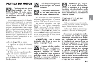 B-1
B
PARTIDA DO MOTOR
É perigoso deixar o motor
funcionando em local
fechado. O motor conso-
me oxigênio e libera gás carbôni-
co, monóxido de carbono e outros
gases tóxicos.
Nos primeiros segundos de funcio-
namento, principalmente se o veículo
tiver ficado muito tempo parado, pode
ocorrer aumento do nível dos ruídos
do motor. Este fenômeno, que não pre-
judica o funcionamento e sua confia-
bilidade, é característico das válvulas
hidráulicas: o sistema de distribuição
escolhido para algumas versões do seu
Fiat que contribui para reduzir os ser-
viços de manutenção.
Antes de dar partida no motor:
1) Verificar se o freio de mão está
engatado.
2) Colocar a alavanca do câmbio
em ponto morto.
3) Pisar a fundo no pedal da embre-
agem, sem pisar no acelerador.
4) Girar a chave de ignição para a
posição AVV e soltá-la assim que o mo-
tor der partida.
Não é necessário pisar no
acelerador para dar partida
no motor.
Com o motor em movimen-
to, não tocar nos cabos de
alta tensão (cabos das velas).
Se o motor não funcionar na primeira
tentativa, é necessário repor a chave na
posição STOP antes de tentar de novo.
Nas versões equipadas com FIAT
CODE se, com a chave na posição
MAR, a luz-espia Y ficar acesa junto
com a luz-espia , aconselha-se repor
a chave na posição STOP e, depois, de
novo em MAR; se a luz-espia continuar
acesa, tentar a partida de novo com a
outra chave fornecida.
ADVERTÊNCIA: com o motor
desligado, não deixar a chave de
ignição na posição MAR.
Para os veículos catalisa-
dos deve ser completamen-
te evitado a partida com
empurrão, reboque ou aprovei-
tando as descidas. Essas manobras
poderiam causar o afluxo de com-
bustível no conversor catalítico e
danificá-lo irremediavelmente.
Lembre-se que, enquan-
to o motor não funcionar,
o servofreio e a direção
hidráulica não são ativados, sendo
necessário exercer um esforço
muito maior tanto no pedal do freio
como no volante.
COMO AQUECER O MOTOR
DEPOIS DA PARTIDA
- Colocar o carro em movimento len-
tamente, deixando o motor em regime
médio, sem aceleradas bruscas.
- Evitar exigir, desde os primeiros qui-
lômetros, o máximo de desempenho.
Mesmo com a adoção de moder-
nos sistemas de injeção e ignição
eletrônicos, a ocorrência de peque-
nas variações de funcionamen-
to (oscilação da marcha lenta ou
pequenos engasgos), nos primeiros
instantes de funcionamento, pode
ser considerada uma característi-
ca normal, própria dos motores
a explosão, sobretudo quando ali-
mentados com etanol. A utilização
de combustível de má qualidade
pode acentuar essas características
a ponto de torná-las mais perceptí-
veis por parte do usuário.
 