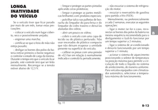 B-13
B
LONGA
INATIVIDADE
DO VEÍCULO
Se o veículo tiver que ficar parado
por mais de um mês, tomar estas pre-
cauções:
- colocar o veículo num lugar cober-
to, seco e possivelmente arejado;
- engrenar uma marcha;
- certificar-se que o freio de mão não
esteja puxado;
- desligar os bornes dos polos da ba-
teria (retirar primeiro o borne negativo)
e controlar o estado de carga da mesma.
Durante o tempo em que o veículo ficar
parado, este controle terá que ser feito
mensalmente. Recarregar se a tensão
estiver abaixo de 12,5 V.
- limpar e proteger as partes pintadas
aplicando ceras protetoras;
- limpar e proteger as partes metáli-
cas brilhantes com produtos especiais;
- polvilhar talco nas palhetas de bor-
racha do limpador do para-brisa e do
limpador do vidro traseiro e deixá-las
afastadas dos vidros;
- abrir um pouco os vidros;
- cobrir o veículo com uma capa de
tecido ou de plástico perfurado. Não
usar encerados de plástico compacto
que não deixam evaporar a umidade
presente na superfície do veículo;
- calibrar os pneus com uma pressão
de +0,5 bar em relação à normalmente
indicada e controlá-la periodicamente;
- não esvaziar o sistema de refrigera-
ção do motor;
- esvaziar o reservatório de gasolina
para partida a frio (FLEX).
Mensalmente, ou preferencialmente
a cada 2 semanas, executar as seguintes
operações:
- ligar o motor (se for o caso, reco-
nectar os bornes dos polos da bateria na
mesma sequência recomendada para o
desligamento) e fazê-lo funcionar por
um tempo superior a 2 minutos;
- ligar o sistema de ar-condicionado
e deixá-lo funcionando por um tempo
superior a 1 minuto;
- acionar o sistema de aquecimento
posicionando o seletor de temperatura
na posição máxima para permitir a cir-
culação de todo o líquido no sistema
de arrefecimento, de maneira uniforme.
Para veículos equipados com climatiza-
dor automático, selecionar a tempera-
tura máxima de funcionamento.
AD ENTURE
Idea 1.8 16V
fig. 11 H0399BR
 