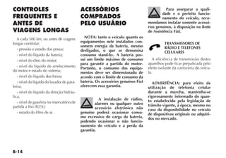 B-14
CONTROLES
FREQUENTES E
ANTES DE
VIAGENS LONGAS
A cada 500 km, ou antes de viagens
longas controlar:
- pressão e estado dos pneus;
- nível do líquido da bateria;
- nível do óleo do motor;
- nível do líquido de arrefecimento
do motor e estado do sistema;
- nível do líquido dos freios;
- nível do líquido do lavador do para-
brisa;
- nível do líquido da direção hidráu-
lica;
- nível de gasolina no reservatório de
partida a frio (FLEX);
- estado do filtro de ar.
ACESSÓRIOS
COMPRADOS
PELO USUÁRIO
NOTA: tanto o veículo quanto os
equipamentos nele instalados con-
somem energia da bateria, mesmo
desligados, o que se denomina
consumo stand-by. A bateria pos-
sui um limite máximo de consumo
para garantir a partida do motor.
Portanto, o consumo dos equipa-
mentos deve ser dimensionado de
acordo com o limite de consumo da
bateria. Os acessórios genuínos Fiat
oferecem essa garantia.
A instalação de rádios,
alarmes ou qualquer outro
acessório eletrônico não
genuíno poderá ocasionar consu-
mo excessivo de carga da bateria,
podendo ocasionar o não funcio-
namento do veículo e a perda da
garantia.
Para assegurar a quali-
dade e o perfeito funcio-
namento do veículo, reco-
mendamos instalar somente acessó-
rios genuínos, à disposição na Rede
de Assistência Fiat.
TRANSMISSORES DE
RÁDIO E TELEFONES
CELULARES
A eficiência de transmissão destes
aparelhos pode ficar prejudicada pelo
efeito isolante da carroceria do veícu-
lo.
ADVERTÊNCIA: para efeito de
utilização de telefonia celular
durante a marcha, mantenha-se
rigorosamente informado do quan-
to estabelecido pela legislação de
trânsito vigente, à época, mesmo no
caso da disponibilidade no veículo
de dispositivos originais ou adquiri-
dos no mercado.
 