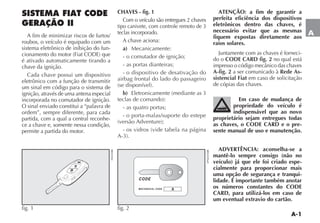 A-1
A
fig. 1 fig. 2
SISTEMA FIAT CODE
GERAÇÃO II
A fim de minimizar riscos de furtos/
roubos, o veículo é equipado com um
sistema eletrônico de inibição do fun-
é ativado automaticamente tirando a
chave da ignição.
Cada chave possui um dispositivo
eletrônico com a função de transmitir
um sinal em código para o sistema de
ignição, através de uma antena especial
incorporada no comutador de ignição.
O sinal enviado constitui a “palavra de
ordem”, sempre diferente, para cada
partida, com a qual a central reconhe-
ce a chave e, somente nessa condição,
permite a partida do motor.
CHAVES - fig. 1
Com o veículo são entregues 2 chaves
tipo canivete, com controle remoto de 3
teclas incorporado.
A chave aciona:
a) Mecanicamente:
- o comutador de ignição;
- as portas dianteiras;
- o dispositivo de desativação do
airbag frontal do lado do passageiro
b)
- as quatro portas;
- o porta-malas/suporte do estepe
ATENÇÃO: a fim de garantir a
perfeita eficiência dos dispositivos
eletrônicos dentro das chaves, é
necessário evitar que as mesmas
fiquem expostas diretamente aos
raios solares.
Juntamente com as chaves é forneci-
do o CODE CARD fig. 2 no qual está
A-fig. 2 a ser comunicado à Rede As-
sistencial Fiat em caso de solicitação
de cópias das chaves.
Em caso de mudança de
propriedade do veículo é
indispensável que ao novo
proprietário sejam entregues todas
as chaves, o CODE CARD e o pre-
sente manual de uso e manutenção.
ADVERTÊNCIA: aconselha-se a
mantê-lo sempre consigo (não no
veículo) já que ele foi criado espe-
cialmente para proporcionar mais
uma opção de segurança e tranqui-
lidade. É importante também anotar
os números constantes do CODE
CARD, para utilizá-los em caso de
um eventual extravio do cartão.
 