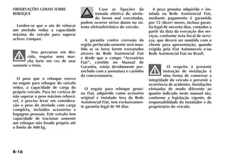 B-16
OBSERVAÇÕES GERAIS SOBRE
REBOQUE
Lembre-se que o ato de rebocar
um atrelado reduz a capacidade
máxima do veículo para superar
aclives (rampas).
Nos percursos em des-
cida, engatar uma mar-
cha forte em vez de usar
somente o freio.
O peso que o reboque exerce
no engate para reboque do veículo
reduz, a capacidade de carga do
próprio veículo. Para ter certeza de
não superar o peso máximo rebocá-
vel, é preciso levar em considera-
ção o peso do atrelado com carga
completa, incluídos acessórios e
bagagens pessoais. Este veículo tem
capacidade de tracionar somente
um reboque não freado próprio até
o limite de 400 kg.
Caso as ligações da
tomada elétrica do atrela-
do forem mal executadas,
podem ocorrer sérios danos no sis-
tema eletroeletrônico do veículo.
A garantia contra corrosão da
região perfurada somente será man-
tida se os furos forem executados
através da Rede Assistencial Fiat
e desde que o campo “Acessórios
Fiat”, contido no Manual de
Garantia, esteja devidamente pre-
enchido com a assinatura e carimbo
da concessionária.
O engate para reboque genuí-
no Fiat, adquirido como acessório
original e instalado fora da Rede
Assistencial Fiat, tem exclusivamen-
te garantia legal de 90 dias.
A peça genuína adquirida e ins-
talada na Rede Assistencial Fiat,
mediante pagamento é garantida
por 12 (doze) meses, inclusa garan-
tia legal de noventa dias, contados a
partir da data da execução dos ser-
viços, conforme nota fiscal de servi-
ços, que deverá ser mantida com o
cliente para apresentação, quando
exigida pela Fiat Automóveis e/ou
Rede Assistencial Fiat no Brasil.
O respeito à presente
instrução de instalação é
uma forma de conservar a
integridade do veículo e prevenir a
ocorrência de acidentes. Instalações
efetuadas de modo diferente ao
quanto indicado neste manual são,
conforme a legislação vigente, de
responsabilidade do instalador e do
proprietário do veículo.
 