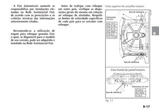 B-17
B
A Fiat Automóveis somente se
responsabiliza por instalações efe-
tuadas na Rede Assistencial Fiat,
de acordo com as prescrições e os
critérios técnicos das informações
anteriormente citadas.
Recomenda-se a utilização de
engate para reboque genuíno Fiat,
o qual, se disponível para o modelo
de seu veículo, pode ser adquirido e
instalado na Rede Assistencial Fiat.
Antes de trafegar com reboque
em outro país, verifique as dispo-
sições gerais do mesmo em relação
ao reboque de atrelados. Respeite
os limites de velocidade específicos
de cada país para os veículos com
reboque.
Vista superior do assoalho traseiro
fig. 13
H0224BR
 