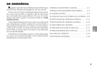 C
EM EMERGÊNCIA
As páginas seguintes foram elaboradas especialmente para
socorrê-lo em situações de emergências com seu veículo.
Como você verá, foram considerados alguns inconvenien-
tes e, para cada um deles, é sugerido o tipo de intervenção
que você pode efetuar pessoalmente. No caso de contra-
tempos mais sérios, porém, é necessário dirigir-se à Rede
Assistencial Fiat.
A este respeito lembramos-lhe que, junto com o Manual de
Uso e Manutenção, também constam em seu kit de bordo, o
Manual Básico de Segurança no Trânsito, o Livrete Confiat e
o Manual de Garantia, nos quais estão descritos detalhada-
mente todos os serviços que a Fiat coloca à sua disposição
em caso de dificuldades.
Aconselhamos, de qualquer maneira, a leitura destas pági-
nas. Assim, em caso de necessidade, você vai saber localizar
imediatamente as informações úteis.
PARTIDA COM BATERIA AUXILIAR . . . . . . . . . . .C-1
PARTIDA COM MANOBRAS POR INÉRCIA . . . . .C-1
SE FURAR UM PNEU. . . . . . . . . . . . . . . . . . . . . . .C-2
SE APAGAR UMA LUZ EXTERNA OU INTERNA. .C-9
SUBSTITUIÇÃO DE LÂMPADA EXTERNA . . . . . .C-11
SUBSTITUIÇÃO DE LÂMPADA INTERNA . . . . .C-15
SE DESCARREGAR A BATERIA . . . . . . . . . . . . . .C-17
SE PRECISAR LEVANTAR O VEÍCULO. . . . . . . . .C-17
SE PRECISAR REBOCAR O VEÍCULO . . . . . . . . .C-18
EM CASO DE ACIDENTE . . . . . . . . . . . . . . . . . . .C-19
EXTINTOR DE INCÊNDIO . . . . . . . . . . . . . . . . . .C-20
C
 