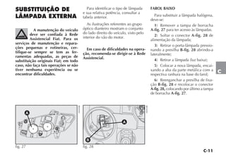 C-11
C
SUBSTITUIÇÃO DE
LÂMPADA EXTERNA
A manutenção do veículo
deve ser confiada à Rede
Assistencial Fiat. Para os
serviços de manutenção e repara-
ções pequenas e rotineiras, cer-
tifique-se sempre se tem as fer-
ramentas adequadas, as peças de
substituição originais Fiat; em todo
caso, não faça tais operações se não
tiver nenhuma experiência ou se
encontrar dificuldades.
Para identificar o tipo de lâmpada
e sua relativa potência, consultar a
tabela anterior.
As ilustrações referentes ao grupo
óptico dianteiro mostram o conjunto
do lado direito do veículo, visto pelo
interior do vão do motor.
Em caso de dificuldades na opera-
ção, recomenda-se dirigir-se à Rede
Assistencial.
FAROL BAIXO
Para substituir a lâmpada halógena,
deve-se:
1) Remover a tampa de borracha
A-fig. 27 para ter acesso às lâmpadas.
2) Soltar o conector A-fig. 28 de
alimentação da lâmpada;
3) Retirar o porta-lâmpada pressio-
nando a presilha B-fig. 28 abrindo-a
lateralmente;
4) Retirar a lâmpada (luz baixa);
5) Colocar a nova lâmpada, encai-
xando a aba da parte metálica com a
respectiva ranhura na base do farol;
6) Reenganchar a presilha de fixa-
ção B-fig. 28 e recolocar o conector
A-fig. 28, colocando por último a tampa
de borracha A-fig. 27.
fig. 27
H0404BR
B
fig. 28 H0405BR
 