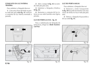 C-16
CONJUNTO DA LUZ INTERNA
TRASEIRA
Para substituir a lâmpada deve-se:
1) Com uma chave de fenda no pon-
to indicado pela seta-fig. 41 remover
o conjunto da luz interna montado a
pressão;
2) Abrir a tampa A-fig. 42 no senti-
do indicado pela seta;
3) Substituir a lâmpada cilíndrica
B-fig. 42;
4) Remontar o conjunto de luz in-
terna na sua sede fazendo uma ligeira
pressão.
LUZ DO PORTA-LUVAS - fig. 43
Para a substituição da lâmpada do
porta-luvas, dirigir-se à Rede Assisten-
cial Fiat.
LUZ DO PORTA-MALAS
Para substituir a lâmpada deve-se:
1) Remover a lente transparente
A-fig. 44 forçando levemente com uma
chave de fenda no local indicado pela
seta;
2) Retirar a lâmpada A puxando-a
de sua sede fig. 45.
fig. 43
H0360BR
B A
fig. 42
H0020BR
fig. 45
H0072BR
A
fig. 44
H0073BR
fig. 41
H0065BR
 