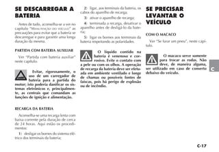 C-17
C
SE DESCARREGAR A
BATERIA
Antes de tudo, aconselha-se a ver no
capítulo “MANUTENÇÃO DO VEÍCULO” as
precauções para evitar que a bateria se
descarregue e para garantir uma longa
duração da mesma.
PARTIDA COM BATERIA AUXILIAR
Ver “Partida com bateria auxiliar”
neste capítulo.
Evitar, rigorosamente, o
uso de um carregador de
bateria para a partida do
motor; isto poderia danificar os sis-
temas eletrônicos e, principalmen-
te, as centrais que comandam as
funções de ignição e alimentação.
RECARGA DA BATERIA
Aconselha-se uma recarga lenta com
baixa corrente pela duração de cerca
de 24 horas. Aqui estão os procedi-
mentos:
1) desligar os bornes do sistema elé-
trico dos terminais da bateria;
2) ligar, aos terminais da bateria, os
cabos do aparelho de recarga;
3) ativar o aparelho de recarga;
4) terminada a recarga, desativar o
aparelho antes de desligá-lo da bate-
ria;
5) ligar os bornes aos terminais da
bateria respeitando as polaridades.
O líquido contido na
bateria é venenoso e cor-
rosivo. Evite o contato com
a pele ou com os olhos. A operação
de recarga da bateria deve ser efetu-
ada em ambiente ventilado e longe
de chamas ou possíveis fontes de
faíscas, pois há perigo de explosão
ou de incêndio.
SE PRECISAR
LEVANTAR O
VEÍCULO
COM O MACACO
Ver “Se furar um pneu”, neste capí-
tulo.
O macaco serve somente
para trocar as rodas. Não
deve, de maneira alguma,
ser utilizado em caso de conserto
debaixo do veículo.
 