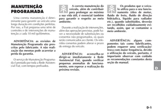 D-1
D
MANUTENÇÃO
PROGRAMADA
Uma correta manutenção é deter-
minante para garantir ao veículo uma
longa duração em condições perfeitas.
Por isso, a Fiat preparou uma série de
controles e de intervenções de manu-
tenção a cada 10 mil quilômetros.
ADVERTÊNCIA: as revisões de
Manutenção Programada são pres-
critas pelo fabricante. A não reali-
zação das mesmas pode acarretar a
perda da garantia.
O serviço de Manutenção Programa-
da é prestado por toda a Rede Assisten-
cial Fiat, com tempos prefixados.
A correta manutenção do
veículo, além de contribuir
para prolongar ao máximo
a sua vida útil, é essencial também
para garantir o respeito ao meio
ambiente.
Durante a realização de intervenções,
além das operações previstas, pode ha-
ver a necessidade de substituições ou
consertos não programados, os quais
serão comunicados ao cliente. Os refe-
ridos consertos podem alterar o prazo
de entrega do veículo.
ADVERTÊNCIA: aconselha-se
dirigir-se imediatamente à Rede
Assistencial Fiat, quando verificar
pequenas anomalias de funciona-
mento, sem esperar a realização da
próxima revisão.
Os produtos que o veícu-
lo utiliza para o seu funcio-
namento (óleo de motor,
fluido de freio, fluido de direção
hidráulica, líquido para radiador
etc.), quando substituídos, deverão
ser recolhidos cuidadosamente evi-
tando, assim, que se contamine o
meio ambiente.
ADVERTÊNCIA: alguns com-
ponentes tais como lubrificantes,
podem requerer uma verificação/
troca com maior frequência, devido
a utilização do veículo, portanto, é
importante observar com cuidado
as recomendações constantes desta
seção do manual.
 