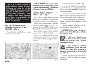 D-10
ATENÇÃO: nunca abasteça o
reservatório no sistema de arre-
fecimento do motor do veículo
com líquido de arrefecimento não
orgânico (verde). Utilize somen-
te Coolantup
(vermelho), pois
a mistura com outros aditivos
pode alterar as propriedades do
Coolantup
(vermelho), comprome-
tendo sua eficiência.
LÍQUIDO DOS LAVADORES
DO PARA-BRISA E DO VIDRO
TRASEIRO - B-fig. 6
Para adicionar líquido, tirar a tampa
e encher o reservatório.
ADVERTÊNCIA: não viajar com o
reservatório do lavador do para-brisa
vazio; a ação do lavador é fundamen-
tal para melhorar a visibilidade.
LÍQUIDO PARA A DIREÇÃO
HIDRÁULICA - C-fig. 7
Para acessar o reservatório do líquido
para a direção hidráulica, retirar a tam-
pa atuando nas duas travas inferiores.
Verificar se o nível do óleo, com o ve-
ículo em terreno plano e motor frio, está
entre as referências MIN e MAX marca-
das na parte externa do reservatório.
Com o óleo quente, o nível também
pode superar a referência MAX.
Se for necessário adicionar óleo,
certificar-se de que tenha as mesmas
características do óleo já presente no
sistema.
Usar somente óleo TUTELA GI/A.
Se o nível do líquido no reservatório
estiver inferior ao nível prescrito, adi-
cionar o óleo TUTELA GI/A, operando
da seguinte forma:
- ligar o motor, deixá-lo em marcha
lenta e aguardar até que o nível de líqui-
do no reservatório esteja estabilizado;
- com o motor ligado, girar completa-
mente o volante para a esquerda e para
a direita;
- encher somente até a marca de re-
ferência MAX do reservatório.
ADVERTÊNCIA: para esta opera-
ção é aconselhável dirigir-se à Rede
Assistencial Fiat.
Evitar que o líquido para
a direção hidráulica entre
em contato com a partes
quentes do motor.
Não forçar o volante
totalmente girado em fim
de curso. Isto provoca o
aumento desnecessário da pressão
do sistema.
Verificar periodicamente o estado e a
tensão da correia da bomba da direção
hidráulica.
B
fig. 6
H0416BR
C
fig. 7
H0078BR
 