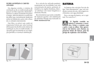 D-13
D
FILTRO ANTIPÓLEN E CARVÃO
ATIVADO
Em algumas versões, o sistema de
ventilação ou de ar-condicionado pode
possuir um filtro específico destinado a
eliminar os odores resultantes da poeira
e fungos, além de absorver as partículas
de pólen que normalmente poderiam
entrar no habitáculo, junto com o fluxo
de ar coletado externamente.
Este filtro, se estiver sujo, pode ser
responsável direto por uma eventual
diminuição da eficiência do sistema de
ventilação ou do ar-condicionado, ra-
zão pela qual recomenda-se sua inspe-
ção periódica e eventual substituição.
Se o veículo for utilizado predomi-
nantemente em localidades com alta
concentração de poeira, poluição at-
mosférica ou regiões litorâneas, deve--
-se substituir com maior frequência o
elemento filtrante.
Recomendamos que tanto o trabalho
de inspeção quanto o de substituição
do elemento filtrante seja realizado na
Rede Assistencial Fiat.
Pb
fig. 14
H0131BR
BATERIA
As baterias dos veículos Fiat são do
tipo “Sem Manutenção”, que, em con-
dições normais de uso, não exigem en-
chimentos com água destilada.
Para a recarga da bateria, ver o capí-
tulo “EM EMERGÊNCIA”.
O líquido contido na
bateria é venenoso e corro-
sivo. Evitar o contato com
a pele e com os olhos. Não aproxi-
mar-se da bateria com chamas ou
possíveis fontes de faíscas, pois há
perigo de explosão e de incêndio.
D E
fig. 13
H0471BR
 