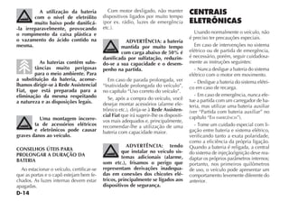 D-14
A utilização da bateria
com o nível de eletrólito
muito baixo pode danificá-
-la irreparavelmente, provocando
o rompimento da caixa plástica e
o vazamento do ácido contido na
mesma.
As baterias contêm subs-
tâncias muito perigosas
para o meio ambiente. Para
a substituição da bateria, aconse-
lhamos dirigir-se à Rede Assistencial
Fiat, que está preparada para a
eliminação da mesma respeitando
a natureza e as disposições legais.
Uma montagem incorre-
ta de acessórios elétricos
e eletrônicos pode causar
graves danos ao veículo.
CONSELHOS ÚTEIS PARA
PROLONGAR A DURAÇÃO DA
BATERIA
Ao estacionar o veículo, certificar-se
que as portas e o capô estejam bem fe-
chados. As luzes internas devem estar
apagadas.
Com motor desligado, não manter
dispositivos ligados por muito tempo
(por ex. rádio, luzes de emergência
etc.).
ADVERTÊNCIA: a bateria
mantida por muito tempo
com carga abaixo de 50% é
danificada por sulfatação, reduzin-
do-se a sua capacidade e o desem-
penho na partida.
Em caso de parada prolongada, ver
“Inatividade prolongada do veículo”,
no capítulo “Uso correto do veículo”.
Se, após a compra do veículo, você
desejar montar acessórios (alarme ele-
trônico etc.), dirija-se à Rede Assisten-
cial Fiat que irá sugerir-lhe os dispositi-
vos mais adequados e, principalmente,
recomendar-lhe a utilização de uma
bateria com capacidade maior.
ADVERTÊNCIA: tendo
que instalar no veículo sis-
temas adicionais (alarme,
som etc.), frisamos o perigo que
representam derivações inadequa-
das em conexões dos chicotes elé-
tricos, principalmente se ligados aos
dispositivos de segurança.
CENTRAIS
ELETRÔNICAS
Usando normalmente o veículo, não
é preciso ter precauções especiais.
Em caso de intervenções no sistema
elétrico ou de partida de emergência,
é necessário, porém, seguir cuidadosa-
mente as instruções seguintes:
- Nunca desligue a bateria do sistema
elétrico com o motor em movimento.
- Desligue a bateria do sistema elétri-
co em caso de recarga.
- Em caso de emergência, nunca efe-
tue a partida com um carregador de ba-
teria, mas utilizar uma bateria auxiliar
(ver “Partida com bateria auxiliar” no
capítulo “EM EMERGÊNCIA”).
- Tome um cuidado especial com li-
gação entre bateria e sistema elétrico,
verificando tanto a exata polaridade,
como a eficiência da própria ligação.
Quando a bateria é religada, a central
do sistema de injeção/ignição deve rea-
daptar os próprios parâmetros internos;
portanto, nos primeiros quilômetros
de uso, o veículo pode apresentar um
comportamento levemente diferente do
anterior.
 