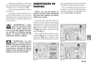 D-15
D
- Não ligue ou desligue os terminais
das centrais eletrônicas quando a chave
de ignição estiver na posição MAR.
- Não verifique polaridades elétricas
com faíscas.
- Desligue as centrais eletrônicas no
caso de soldas elétricas na carroceria.
Removê-las em caso de temperaturas
acima de 80°C (trabalhos especiais na
carroceria etc.).
ADVERTÊNCIA: a insta-
lação de acessórios eletrô-
nicos (rádio, alarme etc.)
com exceção dos originais de fábri-
ca, não deve em hipótese alguma,
alterar os chicotes elétricos dos
sistemas de injeção e ignição.
Modificações ou con-
sertos no sistema elétrico,
efetuados de maneira incor-
reta e sem ter em consideração as
características técnicas do sistema,
podem causar anomalias de funcio-
namento com risco de incêndio.
SUBSTITUIÇÃO DE
FUSÍVEIS
NOTA: em caso de queima de
fusíveis, procure a Rede Assistencial
Fiat para uma inspeção no sistema
elétrico do veículo.
Os fusíveis do Fiat Idea estão co-
locados em três centrais localizadas,
respectivamente, debaixo do painel de
instrumentos, à esquerda do volante A-
fig. 15; no vão motor, ao lado da bate-
ria B-fig. 16 e sobre o polo positivo da
bateria C-fig. 17.
Para a central do painel de instru-
mentos A-fig. 15 e a central ao lado
da bateria B-fig. 16, os números que
identificam o elemento elétrico princi-
pal correspondente a cada fusível estão
indicados no lado interno da tampa.
Para a identificação do fusível de
proteção, consultar a tabela seguinte,
fazendo referência às ilustrações se-
guintes fig. 18, fig. 19 e fig. 20.
4 4
3 3
2 2
2 2
3 3
4 410x
1 1
1 1
0 0
º
4 4
3 3
2 2
2 2
3 3
4 410x
1 1
1 1
0 0
º
E
S
N
NW NE
SW SE
W
SRC
1 2 3
F-TRK
MUTE
RND
4 5 6
BAND
AS
DISP
RDS
MENU
BT
SRC
LIST
AUDIO
MODE
0
1
2
3
4
MAX
B
fig. 15 H0517BR
B
fig. 16
H0420BR
C
fig. 17
H0421BR
 