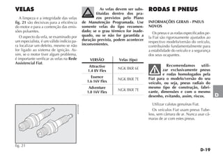 D-19
D
VELAS
A limpeza e a integridade das velas
fig. 21 são decisivas para a eficiência
do motor e para a contenção das emis-
sões poluentes.
O aspecto da vela, se examinado por
um especialista, é um válido indício pa-
ra localizar um defeito, mesmo se não
for ligado ao sistema de ignição. As-
sim, se o motor tiver algum problema,
é importante verificar as velas na Rede
Assistencial Fiat.
As velas devem ser subs-
tituídas dentro dos pra-
zos previstos pelo Plano
de Manutenção Programada. Use
somente velas do tipo recomen-
dado; se o grau térmico for inade-
quado, ou se não for garantida a
duração prevista, podem acontecer
inconvenientes.
VERSÃO Velas (tipo)
Attractive
1.4 8V Flex
NGK BKR 6E
Essence
1.6 16V Flex
NGK BKR 7E
Adventure
1.8 16V Flex
NGK BKR 7E
fig. 21
4EN0169BR
RODAS E PNEUS
INFORMAÇÕES GERAIS - PNEUS
NOVOS
Os pneus e as rodas especificados pe-
la Fiat são rigorosamente ajustados ao
respectivo modelo/versão do veículo,
contribuindo fundamentalmente para
a estabilidade do veículo e a segurança
dos seus ocupantes.
Recomendamos utili-
zar exclusivamente pneus
e rodas homologados pela
Fiat para o modelo/versão do seu
veículo, ou seja, pneus radiais do
mesmo tipo de construção, fabri-
cante, dimensões e com o mesmo
desenho, evitando, assim, riscos.
Utilizar calotas genuínas Fiat.
Os veículos Fiat usam pneus Tube-
less, sem câmara de ar. Nunca usar câ-
maras de ar com estes pneus.
 