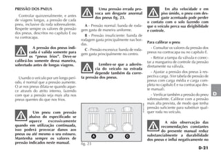 D-21
D
PRESSÃO DOS PNEUS
Controlar quinzenalmente, e antes
de viagens longas, a pressão de cada
pneu, inclusive da roda sobressalente.
Respeite sempre os valores de pressão
dos pneus, descritos no capítulo E ou
na contracapa.
A pressão dos pneus indi-
cada é valida somente para
os “pneus frios”. Deve-se
calibrá-los somente dessa maneira,
sobretudo antes de longas viagens.
Usando o veículo por um longo perí-
odo, é normal que a pressão aumente.
O ar nos pneus dilata-se quando aque-
ce através do atrito interno, fazendo
com que a pressão seja mais alta nos
pneus quentes do que nos frios.
Um pneu com pressão
abaixo do especificado se
aquece excessivamente
quando em utilização continuada,
isso poderá provocar danos aos
pneus ou até mesmo o seu estouro.
Mantenha sempre os valores de
pressão indicados neste manual.
Uma pressão errada pro-
voca um desgaste anormal
dos pneus fig. 23.
A - Pressão normal: banda de roda-
gem gasta de maneira uniforme.
B - Pressão insuficiente: banda de
rodagem gasta principalmente nas bor-
das.
C - Pressão excessiva: banda de roda-
gem gasta principalmente no centro.
Lembre-se que a aderên-
cia do veículo na estrada
depende também da corre-
ta pressão dos pneus.
Em alta velocidade e em
piso úmido, o pneu com des-
gaste acentuado pode perder
o contato com o solo fazendo com
que o veículo perca sua dirigibilidade
e controle.
Para calibrar o pneu
- Consultar os valores da pressão dos
pneus na contracapa ou no capítulo E.
- Retirar a tampa da válvula e conec-
tar a mangueira de controle da pressão
diretamente na válvula.
- Ajustar a pressão dos pneus à res-
pectiva carga. (Ver tabela de pressão de
pneus com carga média e carga com-
pleta no capítulo E e na contracapa des-
te manual).
- Verificar também a pressão do pneu
sobressalente. Calibrar com a pressão
mais alta prevista, de modo que tenha
pressão suficiente para substituir qual-
quer roda no veículo.
A não observação das
recomendações constantes
do presente manual reduz
substancialmente a durabilidade
dos pneus e influi negativamente no
A B C
fig. 23 4EN0170BR
 