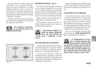 D-23
D
Os parafusos das rodas devem ser
apertados com o torque indicado.
Com um torque insuficiente, as rodas
poderão soltar-se com o veículo em
movimento e um torque excessivo po-
derá provocar danos nos parafusos. Os
parafusos das rodas devem estar limpos
e girando facilmente.
O torque prescrito para os parafusos
de roda em aço é de 86 Nm e em roda
de liga leve é de 98 Nm.
Em nenhuma circunstân-
cia os parafusos devem ser
lubrificados.
RODÍZIO DE RODAS - fig. 25
Para permitir um desgaste uniforme
entre os pneus dianteiros e os trasei-
ros, aconselha-se efetuar o rodízio dos
pneus a cada 10 mil quilômetros, man-
tendo-os do mesmo lado do veículo
para não inverter o sentido de rotação.
Deste modo, os pneus terão aproxi-
madamente a mesma duração.
Recomenda-se, após o rodízio, ve-
rificar o balanceamento das rodas e o
alinhamento da direção.
Não efetuar rodízio cru-
zado dos pneus, deslocan-
do-os do lado direito do
veículo para o esquerdo e vice-
-versa.
BALANCEAMENTO DAS RODAS
As rodas do veículo foram previamen-
te balanceadas por ocasião da monta-
gem, no entanto, a rodagem poderá
provocar o seu desbalanceamento.
Um dos sinais de que a roda está
desbalanceada é quando se percebe
vibrações na direção. O desbalancea-
mento provoca desgaste da direção, da
suspensão e dos pneus.
Após a montagem de um pneu novo
ou em caso de forte impacto no pneu
é necessário balancear a respectiva ro-
da.
ALINHAMENTO DA DIREÇÃO
O veículo deve estar com as espe-
cificações geométricas da suspensão
em conformidade com o fabricante,
pois assim não estará sujeito a sofrer
desequilíbrio das forças que atuam no
veículo quando em sentido de marcha,
e consequente desgaste prematuro dos
componentes da suspensão e pneus.
Em caso de desgaste anormal dos
pneus, procure a Rede Assistencial Fiat
para o alinhamento da direção.
O Alinhamento de dire-
ção e o balanceamento dos
pneus não são cobertos pela
Garantia do veículo, assim como os
eventuais inconvenientes decorren-
tes do fato de o veículo trafegar fora
das especificações fornecidas pela
Fiat no que se refere a esses itens.
fig. 25
NU158
 
