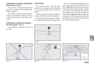 D-25
D
Substituição das palhetas do limpador
do para-brisa - fig. 26
1) Levantar o braço do limpador do
para-brisa e acionar a trava A, desenga-
tando a palheta;
2) Montar a palheta nova introdu-
zindo-a na respectiva sede do braço e
certificando-se de que fique bem colo-
cada.
Substituição da palheta do limpador
do vidro traseiro - fig. 27
Para substituir a palheta, acionar a
trava A.
ESGUICHOS
Se o jato não sair, antes de tudo,
verificar se há líquido no reservatório;
ver “Verificação dos níveis” neste ca-
pítulo.
Depois, usando um alfinete, verificar se
os furos de saída não estão entupidos.
Os jatos do lavador podem ser orienta-
dos, regulando a direção dos esguichos.
Girar o cilindro dos esguichos com
uma chave de fenda introduzida na
sede A-fig. 28 de maneira que os mes-
mos sejam direcionados para o ponto
mais alto alcançado pelo movimento
das palhetas. Os jatos do lavador do
vidro traseiro fig. 29 também podem ser
orientados. Para isso agir na esfera do
lavador e direcioná-lo da mesma forma
do lavador do para-brisa.
A
fig. 27
H0423BR
A
fig. 28 H0424BR fig. 29
H0446BR
A
fig. 26
H0422BR
 