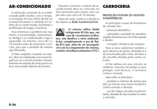 D-26
Durante o inverno, o sistema de ar-
condicionado deve ser colocado em
funcionamento pelo menos uma vez
por mês e por cerca de 10 minutos.
Antes do verão, verificar a eficiência
do sistema na Rede Assistencial Fiat.
O sistema utiliza fluido
refrigerante R134a que, em
caso de vazamentos aciden-
tais, não danifica o meio ambiente.
Evitar completamente o uso de flui-
do R12 que, além de ser incompatí-
vel com os componentes do sistema,
contém clorofluorcarbonetos (CFC).
AR-CONDICIONADO
A utilização constante do ar-condi-
cionado pode resultar, com o tempo,
na formação de mau cheiro devido ao
acúmulo de poeira e umidade no sis-
tema de ar-condicionado, facilitando a
proliferação de fungos e bactérias.
Para minimizar o problema de mau
cheiro, é recomendado, semanalmen-
te, desligar o ar-condicionado e ligar o
aquecedor, no máximo, cerca de 5 a
10 minutos antes de estacionar o veí-
culo, para que a umidade do sistema
seja eliminada.
O filtro antipólen, existente no siste-
ma, deve ser substituído com maior fre-
quência, se o veículo transitar constan-
temente em estradas de muita poeira ou
ficar estacionado debaixo de árvores.
CARROCERIA
PROTEÇÃO CONTRA OS AGENTES
ATMOSFÉRICOS
As principais causas de fenômenos
de corrosão são:
- poluição atmosférica
- salinidade e umidade da atmosfera
(regiões litorâneas ou com clima quente
e úmido)
- variações climáticas das estações.
Não se deve subestimar também a
ação abrasiva da poeira atmosférica e
da areia levadas pelo vento, do barro e
do cascalho atirados pelos outros ve-
ículos.
A Fiat adotou em seus veículos as
melhores soluções tecnológicas para
proteger, com eficácia, a carroceria
contra a corrosão.
Aqui estão as principais:
- produtos e sistemas de pintura que
dão ao veículo uma maior resistência
contra corrosão e abrasão;
- uso de chapas zincadas (ou pré-tra-
tadas), dotadas de alta resistência contra
a corrosão;
 