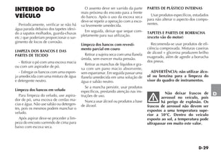 D-29
D
INTERIOR DO
VEÍCULO
Periodicamente, verificar se não há
água parada debaixo dos tapetes (devi-
do a sapatos molhados, guarda-chuvas
etc.) que poderiam proporcionar o sur-
gimento de focos de corrosão.
LIMPEZA DOS BANCOS E DAS
PARTES DE TECIDO
- Retirar o pó com uma escova macia
ou com um aspirador de pó.
- Esfregar os bancos com uma espon-
ja umedecida com uma mistura de água
e detergente neutro.
Limpeza dos bancos em veludo
Para limpeza do veludo, use aspira-
dor de pó, uma escova de cerdas ma-
cias e água. Não use sabão ou detergen-
tes, pois os mesmos podem manchar o
veludo.
Após aspirar deve-se proceder a lim-
peza do encosto varrendo de cima para
baixo com escova seca.
O assento deve ser varrido da parte
mais próxima do encosto para a frente
do banco. Após o uso da escova seca
deve-se repetir a operação com a esco-
va levemente umedecida.
Em seguida, deixar que seque com-
pletamente para sua utilização.
Limpeza dos bancos com revesti-
mento parcial em couro
Retirar a sujeira seca com uma flanela
úmida, sem exercer muita pressão.
Retirar as manchas de líquidos e gra-
xa com um pano macio absorvente,
sem esparramar. Em seguida passar uma
flanela umedecida em uma solução de
água e sabão neutro.
Se a mancha persistir, usar produtos
específicos, prestando atenção nas ins-
truções de uso.
Nunca usar álcool ou produtos a base
de álcool.
PARTES DE PLÁSTICO INTERNAS
Usar produtos específicos, estudados
para não alterar o aspecto dos compo-
nentes.
TAPETES E PARTES DE BORRACHA
(exceto vão do motor)
Recomenda-se usar produtos de efi-
ciência comprovada. Misturas caseiras
de álcool + glicerina produzem brilho
exagerado, além de agredir a borracha
dos pneus.
ADVERTÊNCIA: não utilizar álco-
ol ou benzina para a limpeza do
visor do quadro de instrumentos.
Não deixar frascos de
aerossol no veículo, pois
há perigo de explosão. Os
frascos de aerossol não devem ser
expostos a uma temperatura supe-
rior a 50°C. Dentro do veículo
exposto ao sol, a temperatura pode
ultrapassar em muito este valor.
 