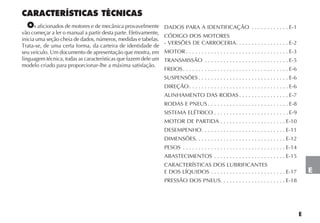 E
CARACTERÍSTICAS TÉCNICAS
Os aficionados de motores e de mecânica provavelmente
vão começar a ler o manual a partir desta parte. Efetivamente,
inicia uma seção cheia de dados, números, medidas e tabelas.
Trata-se, de uma certa forma, da carteira de identidade de
seu veículo. Um documento de apresentação que mostra, em
linguagem técnica, todas as características que fazem dele um
modelo criado para proporcionar-lhe a máxima satisfação.
DADOS PARA A IDENTIFICAÇÃO . . . . . . . . . . . . E-1
CÓDIGO DOS MOTORES
- VERSÕES DE CARROCERIA. . . . . . . . . . . . . . . . . E-2
MOTOR . . . . . . . . . . . . . . . . . . . . . . . . . . . . . . . . . E-3
TRANSMISSÃO . . . . . . . . . . . . . . . . . . . . . . . . . . . E-5
FREIOS. . . . . . . . . . . . . . . . . . . . . . . . . . . . . . . . . . E-6
SUSPENSÕES . . . . . . . . . . . . . . . . . . . . . . . . . . . . . E-6
DIREÇÃO. . . . . . . . . . . . . . . . . . . . . . . . . . . . . . . . E-6
ALINHAMENTO DAS RODAS . . . . . . . . . . . . . . . . E-7
RODAS E PNEUS . . . . . . . . . . . . . . . . . . . . . . . . . . E-8
SISTEMA ELÉTRICO . . . . . . . . . . . . . . . . . . . . . . . . E-9
MOTOR DE PARTIDA . . . . . . . . . . . . . . . . . . . . . E-10
DESEMPENHO. . . . . . . . . . . . . . . . . . . . . . . . . . . E-11
DIMENSÕES. . . . . . . . . . . . . . . . . . . . . . . . . . . . . E-12
PESOS . . . . . . . . . . . . . . . . . . . . . . . . . . . . . . . . . E-14
ABASTECIMENTOS . . . . . . . . . . . . . . . . . . . . . . . E-15
CARACTERÍSTICAS DOS LUBRIFICANTES
E DOS LÍQUIDOS . . . . . . . . . . . . . . . . . . . . . . . . E-17
PRESSÃO DOS PNEUS. . . . . . . . . . . . . . . . . . . . . E-18
E
 
