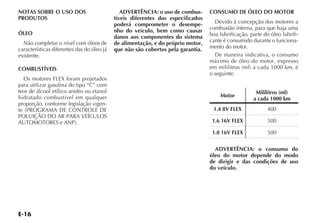 E-16
NOTAS SOBRE O USO DOS
PRODUTOS
ÓLEO
Não completar o nível com óleos de
características diferentes das do óleo já
existente.
COMBUSTÍVEIS
Os motores FLEX foram projetados
para utilizar gasolina do tipo “C” com
teor de álcool etílico anidro ou etanol
hidratado combustível em qualquer
proporção, conforme legislação vigen-
te (PROGRAMA DE CONTROLE DE
POLUIÇÃO DO AR PARA VEÍCULOS
AUTOMOTORES e ANP).
ADVERTÊNCIA: o uso de combus-
tíveis diferentes dos especificados
poderá comprometer o desempe-
nho do veículo, bem como causar
danos aos componentes do sistema
de alimentação, e do próprio motor,
que não são cobertos pela garantia.
CONSUMO DE ÓLEO DO MOTOR
Devido à concepção dos motores a
combustão interna, para que haja uma
boa lubrificação, parte do óleo lubrifi-
cante é consumido durante o funciona-
mento do motor.
De maneira indicativa, o consumo
máximo de óleo do motor, expresso
em mililitros (ml) a cada 1000 km, é
o seguinte:
Motor
Mililitros (ml)
a cada 1000 km
1.4 8V FLEX 400
1.6 16V FLEX 500
1.8 16V FLEX 500
ADVERTÊNCIA: o consumo do
óleo do motor depende do modo
de dirigir e das condições de uso
do veículo.
 