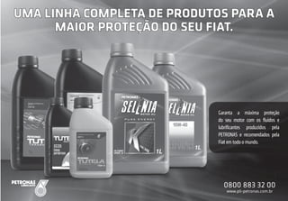 F-11
F
F-1111
FF
UMA LINHA COMPLETA DE PRODUTOS PARA A
MAIOR PROTEÇÃO DO SEU FIAT.
Garanta a máxima proteção
do seu motor com os ﬂuidos e
lubriﬁcantes produzidos pela
PETRONAS e recomendados pela
Fiat em todo o mundo.
0800 883 32 00
www.pli-petronas.com.br
 