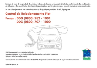 Central de Relacionamento Fiat
Fones : DDG (0800) 282 - 1001
DDG (0800) 707 - 1000
FIAT Automóveis S.A. / Assistência Técnica
Avenida Contorno, 3455 - Bairro Paulo Camilo - Betim - MG - CEP 32669-900
Internet: http://www.fiat.com.br
Este veículo está em conformidade com o PROCONVE - Programa de Controle de Poluição do Ar por Veículos Automotores.
Produzido pela Ark Br
Em caso de troca de propriedade do veículo é indispensável que o novo proprietário tenha conhecimento das modalidades
de utilização e das advertências descritas nesta publicação, e que lhe seja entregue o presente manual de uso e manutenção.
Se você deseja entrar em contato conosco, de qualquer parte do Brasil, ligue para:
 