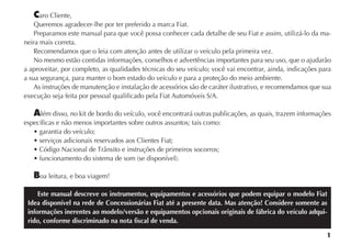 1
Caro Cliente,
Queremos agradecer-lhe por ter preferido a marca Fiat.
Preparamos este manual para que você possa conhecer cada detalhe de seu Fiat e assim, utilizá-lo da ma-
neira mais correta.
Recomendamos que o leia com atenção antes de utilizar o veículo pela primeira vez.
No mesmo estão contidas informações, conselhos e advertências importantes para seu uso, que o ajudarão
a aproveitar, por completo, as qualidades técnicas do seu veículo; você vai encontrar, ainda, indicações para
a sua segurança, para manter o bom estado do veículo e para a proteção do meio ambiente.
As instruções de manutenção e instalação de acessórios são de caráter ilustrativo, e recomendamos que sua
execução seja feita por pessoal qualificado pela Fiat Automóveis S/A.
Além disso, no kit de bordo do veículo, você encontrará outras publicações, as quais, trazem informações
específicas e não menos importantes sobre outros assuntos; tais como:
Boa leitura, e boa viagem!
Este manual descreve os instrumentos, equipamentos e acessórios que podem equipar o modelo Fiat
Idea disponível na rede de Concessionárias Fiat até a presente data. Mas atenção! Considere somente as
informações inerentes ao modelo/versão e equipamentos opcionais originais de fábrica do veículo adqui-
rido, conforme discriminado na nota fiscal de venda.
 