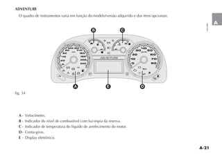 A-21
A
ADVENTURE
O quadro de instrumentos varia em função do modelo/versão adquirido e dos itens opcionais.
A - Velocímetro.
B - Indicador do nível de combustível com luz-espia da reserva.
C - Indicador de temperatura do líquido de arrefecimento do motor.
D- Conta-giros.
E
W
3
1
x
´
<
U
v
Y F ¬
¥
¥
K
K
w
4
>
„
t
t
5
u
è
km/h
ELD
rpmx100
(
1030
50
70
90
110
130
150
170
190210
515
25
35 45
55
65
75
A E D
B C
fig. 34
 