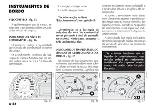 A-22
INSTRUMENTOS DE
BORDO
VELOCÍMETRO - fig. 35
A quilometragem parcial e total, as-
sim como o zeramento podem ser aces-
INDICADOR DO NÍVEL DE
COMBUSTÍVEL - fig. 36
O ponteiro indica a quantidade
aproximada de combustível existente
no tanque.
O acendimento contínuo da luz-
-espia de reserva A indica que no tan-
que restam cerca de 5,5 a 7,5 litros de
combustível.
E
F
Ver observação no item
“Estacionamento”, no capítulo B.
Advertência: se a luz-espia do
indicador do nível de combustível
estiver piscando é sinal de anomalia
no sistema. Neste caso, procurar a
Rede Assistencial Fiat.
INDICADOR DE TEMPERATURA DO
LÍQUIDO DE ARREFECIMENTO DO
MOTOR - fig. 37
Em regime de funcionamento, nor-
malmente, o ponteiro deve estar sobre
os valores centrais da escala. Se chegar
perto da marca vermelha, significa que
o motor está sendo muito solicitado e
é necessário reduzir a exigência de de-
sempenho.
Viajando a velocidade muito baixa
com clima muito quente, o ponteiro po-
de chegar perto da marca vermelha. Em
algumas versões, acende-se no quadro
de instrumentos, a luz-espia. Isso indi-
ca excessiva temperatura do líquido de
arrefecimento.
A posição da luz-espia indicadora
de temperatura pode mudar em função
da versão do veículo e do quadro de
instrumentos.
Se o motor funcionar sem o
líquido de arrefecimento, seu
veículo poderá ser seriamente
danificado. Os reparos, nestes
casos, não serão cobertos pela
Garantia.
fig. 35
3
1
¥
K
t
5
F
E
x
´
K
>
è W
km/h
010030
050
070
090
110
130
150
170
190210
fig. 36
3
1
¥
¥
KF
E C
150
170
1
A
fig. 37
3
1
¥
u H
C
15
25
35
A
 