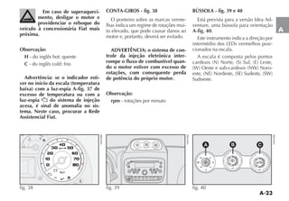 A-23
A
Em caso de superaqueci-
mento, desligar o motor e
providenciar o reboque do
veículo à concessionária Fiat mais
próxima.
Observação:
H - do inglês hot: quente
C - do inglês cold: frio
Advertência: se o indicador esti-
ver no início da escala (temperatura
baixa) com a luz-espia A-fig. 37 de
excesso de temperatura ou com a
luz-espia do sistema de injeção
acesa, é sinal de anomalia no sis-
tema. Neste caso, procurar a Rede
Assistencial Fiat.
CONTA-GIROS - fig. 38
O ponteiro sobre as marcas verme-
lhas indica um regime de rotações mui-
to elevado, que pode causar danos ao
motor e, portanto, deverá ser evitado.
ADVERTÊNCIA: o sistema de con-
trole da injeção eletrônica inter-
rompe o fluxo de combustível quan-
do o motor estiver com excesso de
rotações, com consequente perda
de potência do próprio motor.
Observação:
rpm - rotações por minuto
BÚSSOLA - fig. 39 e 40
Está prevista para a versão Idea Ad-
venture, uma bússola para orientação
A-fig. 40.
Este instrumento indica a direção por
-
cionados na escala.
A escala é composta pelos pontos
-
Sudoeste.
<
¥
4
u H
C
(
4
<
CC
U
v
Y F ¬
w
rpm x 100
0515
25
35 45
55
6575
fig. 38
1 2 3
F-TRK
MUTE
RND
4 5 6
BAND
AS
DISP
RDS
MENU
BT
SRC
LIST
AUDIO
MODE
4 4
3 3
2 2
-2 -2
-3 -3
-4 -410x
1 1
-1 -1
0 0
º
4 4
3 3
2 2
-2 -2
-3 -3
-4 -410x
1 1
-1 -1
0 0
º
E
S
N
NW NE
SW SE
W
fig. 39
4 4
3 3
2 2
-2 -2
-3 -3
-4 -410x
1 1
-1 -1
0 0
º
4 4
3 3
2 2
-2 -2
-3 -3
-4 -410x
1 1
-1 -1
0 0
º
E
S
N
NW NE
SW SE
W
A B C
fig. 40
 