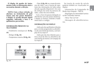 A-27
A
O display do quadro de instru-
mentos exibe as informações úteis e
necessárias durante a direção.
NOTA: Com a chave retirada, na
abertura ou fechamento de pelo
menos uma das portas dianteiras,
o display se acende durante alguns
segundos, indicando a hora e os
quilômetros percorridos.
INFORMAÇÕES PRESENTES NA
TELA PADRÃO
B-fig.
44
C-fig. 44
D-fig. 44
A-fig. 44 -
sora de rádio, caso a função de repe-
tição das informações do rádio esteja
de exibição do nome da emissora de
rádio, a data não será exibida.
Com a chave da ignição desligada ao
abrir/fechar uma das portas dianteiras,
-
metro total e o relógio.
INFORMAÇÕES NO DISPLAY
- Indicação dos quilômetros faltantes
para a revisão programada ou advertên-
cia do vencimento da mesma, com lam-
pejo da luz-espia .
- Indicação dos dias faltantes para a
troca anual do óleo ou advertência do
vencimento da mesma com lampejo da
luz-espia .
Em função da versão do veículo
poderão também ser visualizadas no
- Informações do Computador de
- Regulagem da intensidade lumino-
sa dos comandos internos.
- Mensagens de advertências/ava-
rias.
K0000.00
TRIP TOTAL km
15:40
Qui
15:40
6 Out
36km
25 ºC
B BA
C D C
fig. 44
 