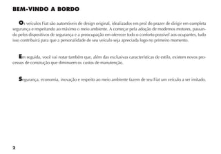 2
BEM-VINDO A BORDO
Os veículos Fiat são automóveis de design original, idealizados em prol do prazer de dirigir em completa
segurança e respeitando ao máximo o meio ambiente. A começar pela adoção de modernos motores, passan-
do pelos dispositivos de segurança e a preocupação em oferecer todo o conforto possível aos ocupantes, tudo
isso contribuirá para que a personalidade de seu veículo seja apreciada logo no primeiro momento.
Em seguida, você vai notar também que, além das exclusivas características de estilo, existem novos pro-
cessos de construção que diminuem os custos de manutenção.
Segurança, economia, inovação e respeito ao meio ambiente fazem de seu Fiat um veículo a ser imitado.
 