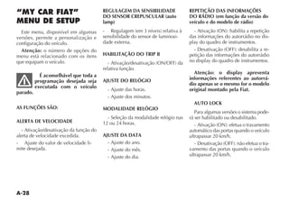 A-28
“MY CAR FIAT”
MENU DE SETUP
Este menu, disponível em algumas
versões, permite a personalização e
configuração do veículo.
Atenção: o número de opções do
menu está relacionado com os itens
que equipam o veículo.
É aconselhável que toda a
programação desejada seja
executada com o veículo
parado.
AS FUNÇÕES SÃO:
ALERTA DE VELOCIDADE
- Ativação/desativação da função do
alerta de velocidade excedida.
- Ajuste do valor de velocidade li-
mite desejada.
REGULAGEM DA SENSIBILIDADE
DO SENSOR CREPUSCULAR (auto
lamp)
sensibilidade do sensor de luminosi-
dade externa.
HABILITAÇÃO DO TRIP B
relativa função.
AJUSTE DO RELÓGIO
- Ajuste das horas.
- Ajuste dos minutos.
MODALIDADE RELÓGIO
- Seleção da modalidade relógio nas
12 ou 24 horas.
AJUSTE DA DATA
- Ajuste do ano.
- Ajuste do mês.
- Ajuste do dia.
REPETIÇÃO DAS INFORMAÇÕES
DO RÁDIO (em função da versão do
veículo e do modelo de rádio)
das informações do autorrádio no dis-
-
petição das informações do autorrádio
Atenção: o display apresenta
informações referentes ao autorrá-
dio apenas se o mesmo for o modelo
original montado pela Fiat.
AUTO LOCK
Para algumas versões o sistema pode-
rá ser habilitado ou desabilitado.
automático das portas quando o veículo
ultrapassar 20 km/h.
-
vamento das portas quando o veículo
ultrapassar 20 km/h.
 