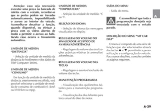 A-29
A
Atenção: caso seja necessário
executar uma prova na bancada de
roletes com o veículo, recordar-se
que as portas podem ser travadas
automaticamente, impossibilitando
o acesso ao interior do veículo.
Aconselha-se desativar a função,
quando disponível, ou efetuar a
prova com os vidros abertos de
modo a permitir o acesso ao habi-
táculo caso ocorra o travamento
automático.
UNIDADE DE MEDIDA
“DISTÂNCIA”
- Seleção da unidade de medida da
UNIDADE DE MEDIDA
“CONSUMO”
Em função da unidade de medida da
possível selecionar a unidade de medi-
UNIDADE DE MEDIDA
“TEMPERATURA”
- Seleção da unidade de medida: °C
ou °F.
SELEÇÃO DO IDIOMA
- Seleção do idioma das mensagens
REGULAGEM DO VOLUME DO
SINALIZADOR ACÚSTICO DE
AVARIAS/ADVERTÊNCIAS
- Regulagem do volume das sinaliza-
ções acústicas relativas às anomalias/
advertências.
REGULAGEM DO VOLUME DAS
TECLAS
- Regulagem e eventual exclusão do
volume das teclas.
MANUTENÇÃO PROGRAMADA
- Visualização dos quilômetros fal-
tantes para a manutenção programa-
da.
- Visualização dos dias faltantes para
troca anual do óleo do motor.
SAÍDA DO MENU
- Saída do menu.
É aconselhável que toda a
programação desejada seja
executada com o veículo
parado.
DESCRIÇÃO DO MENU “MY CAR
FIAT”
O menu é composto de uma série de
funções que são selecionadas através
das teclas N e O permitindo a perso-
nalização e configuração do veículo.
Para outros detalhes, consulte também
as páginas seguintes.
 