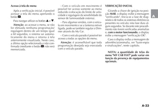 A-33
A
Acesso à tela do menu
Após a verificação inicial, é possível
acessar a tela do menu apertando o
botão .
Para navegar utilizar os botões N e O.
Atenção: ao acessar o menu, se não
for efetuada nenhuma programação/
regulagem dentro de um tempo igual
a 60 segundos, o sistema sai automa-
ticamente do menu e retorna à tela
anteriormente visualizada. Neste caso,
a última opção selecionada e não con-
memorizada.
- Com o veículo em movimento é
possível ter acesso somente ao menu
-
cidade e regulagem da sensibilidade do
- Para algumas versões, com o veícu-
lo em movimento e se a lanterna estiver
-
- Com o veículo parado é possível ter
acesso a todas as opções do menu.
Atenção: é aconselhável que toda
programação desejada seja executada
com o veículo parado.
VERIFICAÇÃO INICIAL
Girando a chave de ignição na posi-
ção MAR
"verificando". Inicia-se a fase de diag-
nóstico de todos os sistemas eletrônicos
presentes no veículo; esta fase dura al-
guns segundos. Se durante este procedi-
mento não forem verificadas anomalias
e, com o motor funcionando
advertência/anomalia, ver "luzes-espia
e sinalizações", neste capítulo.
NOTA: a quantidade de telas do
menu "MY CAR FIAT" pode variar em
função da presença de equipamentos
opcionais.
 