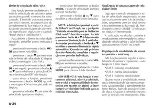 A-34
Limite de velocidade (Lim. Vel.)
Essa função permite estabelecer o li-
mite de velocidade do veículo e avisar
ao usuário quando o mesmo for ultra-
passado. É emitido automaticamente
um sinal sonoro, acompanhado do
acendimento da luz-espia e a visuali-
zação de uma mensagem de advertên-
Para definir o limite de velocidade
desejado, proceder como indicado a
seguir:
- pressionar brevemente o botão MO-
DE para entrar no MENU;
- pressionar o botão O para entrar na
- pressionar brevemente o botão MO-
DE e em seguida pressionar o botão N
ou O
- para ativar a função, pressionar
brevemente o botão MODE quando
a mensagem ON estiver piscando no
- pressionar o botão O, um valor de
- pressionar brevemente o botão
MODE, o valor de velocidade começa
- pressionar o botão N ou O para
escolher a velocidade limite desejada;
NOTA: a definição é possível a partir
de 30 km/h ou 20 mph, ver o parágrafo
“Unidade de medida para as distâncias
(Dist. unid)” descrito a seguir. A cada
pressão no botão N e O é determinado
o aumento/diminuição de 5 unidades.
Ao manter pressionado o botão N e O
se obtém o aumento/diminuição rápida
automático. Quando se está próximo
do valor desejado, completar a regula-
ção com pressões individuais.
- pressionar brevemente o botão MO-
DE para confirmar a escolha;
- pressionar prolongadamente o botão
MODE para retornar à tela standard.
ADVERTÊNCIA: esta função é me-
ramente adicional, não visa substituir,
nem exclui a responsabilidade do mo-
torista em manter-se atento a fazer
cumprir a velocidade indicada para as
rodovias transitadas.
Sinalização de ultrapassagem de velo-
cidade limite
Logo que o veículo ultrapassar o va-
lor de velocidade programada, ocorre
automaticamente um ciclo de sinaliza-
ções, juntamente com um sinal sonoro
e o acendimento da luz-espia . Pres-
sionando a tecla “ ” a indicação
imediatamente interrompida se a veloci-
dade do veículo atingir o valor do limite
ajustado menos 5 km/h ou 5 mph.
Regulagem da sensibilidade do sensor
crepuscular - auto lamp
Esta função permite regular a sensi-
bilidade do sensor crepuscular - auto
Nível 1 - Mínima sensibilidade
Nível 2 - Média sensibilidade
Nível 3 - Máxima sensibilidade
Quanto maior a sensibilidade, menor
será a intensidade de luz externa neces-
sária para comandar o acendimento dos
faróis baixos, luzes de posição e luzes
de placa. O ajuste é permitido mesmo
com o veículo em movimento. Para
 