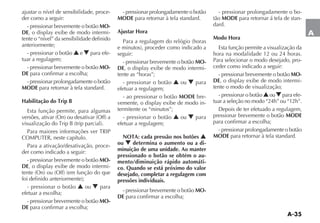 A-35
A
ajustar o nível de sensibilidade, proce-
der como a seguir:
- pressionar brevemente o botão MO-
DE -
tente o “nível” da sensibilidade definido
anteriormente;
- pressionar o botão N e O para efe-
tuar a regulagem;
- pressionar brevemente o botão MO-
DE para confirmar a escolha;
- pressionar prolongadamente o botão
MODE para retornar à tela standard.
Habilitação do Trip B
Esta função permite, para algumas
Para a ativação/desativação, proce-
der como indicado a seguir:
- pressionar brevemente o botão MO-
DE -
- pressionar o botão N ou O para
efetuar a escolha;
- pressionar brevemente o botão MO-
DE para confirmar a escolha;
- pressionar prolongadamente o botão
MODE para retornar à tela standard.
Ajustar Hora
seguir:
- pressionar brevemente o botão MO-
DE -
tente as “horas”;
- pressionar o botão N ou O para
efetuar a regulagem;
- ao pressionar o botão MODE bre-
-
termitente os “minutos”;
- pressionar o botão N ou O para
efetuar a regulagem;
NOTA: cada pressão nos botões N
ou O determina o aumento ou a di-
minuição de uma unidade. Ao manter
pressionado o botão se obtém o au-
mento/diminuição rápido automáti-
co. Quando se está próximo do valor
desejado, completar a regulagem com
pressões individuais.
- pressionar brevemente o botão MO-
DE para confirmar a escolha;
- pressionar prolongadamente o bo-
tão MODE para retornar á tela de stan-
dard.
Modo Hora
Esta função permite a visualização da
hora na modalidade 12 ou 24 horas.
Para selecionar o modo desejado, pro-
ceder como indicado a seguir:
- pressionar brevemente o botão MO-
DE -
tente o modo de visualização;
- pressionar o botão NouO para efe-
tuar a seleção no modo “24h” ou “12h”.
pressionar brevemente o botão MODE
para confirmar a escolha;
- pressionar prolongadamente o botão
MODE para retornar à tela standard.
 