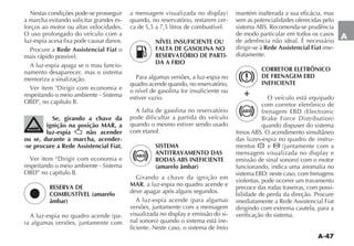 A-47
A
Nestas condições pode-se prosseguir
a marcha evitando solicitar grandes es-
forços ao motor ou altas velocidades.
O uso prolongado do veículo com a
luz-espia acesa fixa pode causar danos.
Procure a Rede Assistencial Fiat o
mais rápido possível.
A luz-espia apaga se o mau funcio-
namento desaparecer, mas o sistema
memoriza a sinalização.
respeitando o meio ambiente - Sistema
Se, girando a chave da
ignição na posição MAR, a
luz-espia não acender
ou se, durante a marcha, acender-
-se procure a Rede Assistencial Fiat.
respeitando o meio ambiente - Sistema
RESERVA DE
COMBUSTÍVEL (amarelo
âmbar)
-
ra algumas versões, juntamente com
ç
quando, no reservatório, restarem cer-
ca de 5,5 a 7,5 litros de combustível.
NÍVEL INSUFICIENTE OU
FALTA DE GASOLINA NO
RESERVATÓRIO DE PARTI-
DA A FRIO
Para algumas versões, a luz-espia no
quadro acende quando, no reservatório,
o nível de gasolina for insuficiente ou
estiver vazio.
A falta de gasolina no reservatório
pode dificultar a partida do veículo
quando o mesmo estiver sendo usado
com etanol.
SISTEMA
ANTITRAVAMENTO DAS
RODAS ABS INEFICIENTE
(amarelo âmbar)
Girando a chave da ignição em
MAR, a luz-espia no quadro acende e
deve apagar após alguns segundos.
versões, juntamente com a mensagem
-
-
ficiente. Neste caso, o sistema de freio
mantém inalterada a sua eficácia, mas
sem as potencialidades oferecidas pelo
de modo particular em todos os casos
de aderência não ideal. É necessário
dirigir-se à Rede Assistencial Fiat ime-
diatamente.
CORRETOR ELETRÔNICO
DE FRENAGEM EBD
INEFICIENTE
O veículo está equipado
com corretor eletrônico de
quando dispuser do sistema
das luzes-espia no quadro de instru-
mentos x e
funcionando, indica uma anomalia no
violentas, pode ocorrer um travamento
precoce das rodas traseiras, com possi-
bilidade de perda da direção. Procure
imediatamente a Rede Assistencial Fiat
dirigindo com extrema cautela, para a
verificação do sistema.
x
+
 