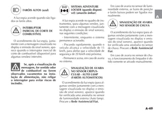 A-49
A
Em caso de avaria no sensor de lumi-
nosidade externa, as luzes de posição
e faróis baixos podem ser ligados ma-
nualmente.
SINALIZAÇÃO DE AVARIA
NO SENSOR DE CHUVA
-
gumas versões juntamente com a men-
-
for verificada uma anomalia no sensor
de chuva. Procure a Rede Assistencial
Fiat.
Em caso de avaria no sensor de chu-
va, o funcionamento do limpador é ob-
tido somente se ativado manualmente.
FARÓIS ALTOS (azul)
A luz-espia acende quando são liga-
dos os faróis altos.
INTERRUPTOR
INERCIAL DE CORTE DE
COMBUSTÍVEL
O acendimento da luz-espia, junta-
mente com a mensagem visualizada no
-
rece quando o interruptor inercial de
Se, após a visualização da
mensagem, for sentido odor
de combustível ou forem
observados vazamentos na insta-
lação de alimentação, não religar
o interruptor para evitar riscos de
incêndio.
SISTEMA ADVENTURE
LOCKER (quando disponí-
vel) (amarelo âmbar)
A luz-espia acende no quadro de ins-
-
tamente com a mensagem visualizada
nas seguintes condições:
- Intermitente, enquanto o sistema
permanece acionado;
- Piscando rapidamente, quando o
veículo alcança a velocidade de 15
km/h, para alertar que a velocidade de
- Permanece acesa, em caso de avaria
no sistema.
SINALIZAÇÃO DE AVARIA
NO SENSOR CREPUS-
CULAR - AUTO LAMP
(FARÓIS AUTOMÁTICOS)
-
gumas versões juntamente com a men-
-
for verificada uma anomalia no sensor
Procure a Rede Assistencial Fiat.
„
ELD
 
