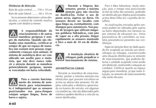 A-62
Distâncias de detecção:
Raio de ação central.......
Raio de ação lateral..........
Se os sensores detectarem vários obs-
táculos, a central de controle sinaliza
A responsabilidade do
estacionamento e de outras
manobras perigosas é sem-
pre do motorista. Quando são efe-
tuadas estas manobras, certificar-se
sempre de que no espaço de mano-
bra não existam nem pessoas (espe-
cialmente crianças) nem animais. O
sistema de assistência deve ser con-
siderado um auxílio para o moto-
rista, que não deve nunca redu-
zir a atenção durante as manobras
potencialmente perigosas, mesmo
se executadas em baixa velocidade.
Para o correto funciona-
mento do sistema de assis-
tência para estacionamen-
to é indispensável que os sensores
posicionados nos para-choques
estejam sempre limpos, livres de
barro e sujeira.
Durante a limpeza dos
sensores, prestar a máxima
atenção para não riscá-los
ou danificá-los. Evitar o uso de
panos secos, ásperos ou duros. Os
sensores devem ser lavados com
água limpa ou, eventualmente, com
shampoo para automóveis. Nos pos-
tos de lavagem que utilizam máqui-
nas polidoras hidráulicas, com jato
de vapor ou a alta pressão, limpar
rapidamente os sensores mantendo
o bico a mais de 10 cm de distân-
cia.
A instalação aleatória de
reboques pode prejudicar o
funcionamento do sistema.
ADVERTÊNCIAS GERAIS
-
mento, prestar a máxima atenção nos
obstáculos que possam encontrar-se
acima ou abaixo dos sensores. Os ob-
-
da na traseira do veículo, em algumas
sistema e podem danificar o veículo ou
serem danificados.
Para o Idea Adventure, muita aten-
ção, pois o estepe está posicionado
acima da linha dos sensores, podendo
ser danificado por objetos posicionados
-
As sinalizações enviadas pelos sen-
sores podem ser alteradas pela sujeira
ou barro depositados nos mesmos ou
pneumáticos de caminhões ou mar-
-
nhanças.
Especial atenção deve ser dada quan-
do for acoplado ao veículo um semir-
reboque ou reboque, caracterizando
uma situação distinta para os sensores
de estacionamento, que poderão de-
tectar a unidade acoplada como sendo
um obstáculo, sinalizando a situação ao
condutor. Certificar quanto ao espaço
seguro para manobras, já que nesta si-
tuação, os sensores de estacionamento
não serão eficazes.
 