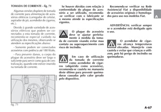 A-67
A
TOMADA DE CORRENTE - fig. 71
Algumas versões dispõem de tomada
de corrente para alimentação de aces-
aspirador de pó, acendedor de cigarros,
-
sórios elétricos que podem ser co-
nectados a esta tomada de corrente,
recomenda-se especial cuidado na
utilização dos mesmos, observando se
atendem as especificações abaixo:
- Somente podem ser conectados
- Para prevenir danos, o corpo do
plugue do acessório deve ser largo o
suficiente para servir como guia de cen-
tralização, quando este estiver inserido
na tomada de corrente.
fig. 71
Se houver dúvidas com relação à
conformidade do plugue do aces-
sório a ser utilizado, recomenda-
-se verificar com o fabricante se
o mesmo atende às especificações
vigentes.
O plugue do acessório
deve se ajustar perfeita-
mente à medida da toma-
da de corrente visando evitar mau
contato ou superaquecimento com
risco de incêndio.
Em caso de utilização
da tomada de corrente
como acendedor de cigar-
ros (adquirido como acessório),
recomenda-se cautela no manuseio
deste último para prevenir queima-
duras causadas pelo calor gerado
pelo dispositivo.
Recomenda-se verificar na Rede
Assistencial Fiat a disponibilidade
de acessórios originais e homologa-
dos para uso nos modelos Fiat.
ADVERTÊNCIA: verificar sempre
se o acendedor está desligado após
o uso.
O acendedor de cigar-
ros alcança temperaturas
elevadas. Manejá-lo com
cautela e evitar que crianças o utili-
zem, pois há perigo de incêndio ou
queimaduras.
 