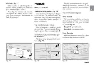 A-69
A
Para-sóis - fig. 77
Estão situados ao lado do espelho re-
trovisor interno, podendo ser orientados
para a frente ou para o lado.
Para algumas versões está previsto
um espelho de cortesia atrás dos para-
-sóis e um bolso para documentos no
lado do motorista.
fig. 77
PORTAS
PORTAS LATERAIS
Abertura manual por fora - fig. 78
Girar a chave para a posição 2 e pu-
-
geiro, girar a chave para a posição 1 e
puxar a maçaneta.
Travamento manual por fora
Girar a chave para a posição 1
-
sageiro, girar a chave para a posição 2.
Abertura manual por dentro das por-
tas dianteiras
Abertura: puxar a maçaneta de aber-
tura A-fig. 79.
Se uma porta estiver mal fechada,
acende-se também a luz-espia ´ no
-
Travamento de emergência
Porta traseira
No caso de pane elétrica ou bateria
descarregada, efetuar o travamento
manualmente de cada porta atuando
na trava B-fig. 80.
Posição 1 - porta travada.
Posição 2 - porta destravada.
Porta dianteira
Efetuar travamento manual por fora
conforme descrito anteriormente.
fig. 78
A
fig. 79
 