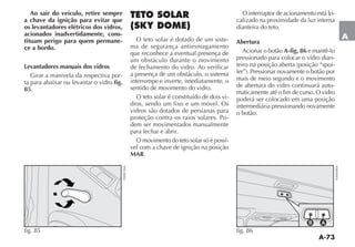 A-73
A
Ao sair do veículo, retire sempre
a chave da ignição para evitar que
os levantadores elétricos dos vidros,
acionados inadvertidamente, cons-
tituam perigo para quem permane-
ce a bordo.
Levantadores manuais dos vidros
Girar a manivela da respectiva por-
ta para abaixar ou levantar o vidro fig.
85.
fig. 85
F0H0156m
TETO SOLAR
(SKY DOME)
O teto solar é dotado de um siste-
ma de segurança antiesmagamento
que reconhece a eventual presença de
um obstáculo durante o movimento
de fechamento do vidro. Ao verificar
a presença de um obstáculo, o sistema
interrompe e inverte, imediatamente, o
sentido de movimento do vidro.
O teto solar é constituído de dois vi-
dros, sendo um fixo e um móvel. Os
vidros são dotados de persianas para
proteção contra os raios solares. Po-
dem ser movimentados manualmente
para fechar e abrir.
O movimento do teto solar só é possí-
vel com a chave de ignição na posição
MAR.
O interruptor de acionamento está lo-
calizado na proximidade da luz interna
dianteira do teto.
Abertura
Acionar o botão A-fig. 86 e mantê-lo
pressionado para colocar o vidro dian-
-
mais de meio segundo e o movimento
de abertura do vidro continuará auto-
maticamente até o fim de curso. O vidro
poderá ser colocado em uma posição
intermediária pressionando novamente
o botão.
fig. 86
F0H0098m
 