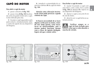 A-79
A
CAPÔ DO MOTOR
Para abrir o capô do motor
1 A-fig. 102.
2 B-fig. 103 localiza-
da acima da grade frontal sob o capô.
Como indicado pela seta;
3
parte central e, simultaneamente, soltar
a vareta de suporte do seu dispositivo
de bloqueio;
4 -
reta A na abertura B do capô do motor
fig. 104.
Atenção: uma colocação incorre-
ta da vareta pode provocar a queda
violenta do capô.
Se houver necessidade de se fazer
alguma verificação no motor, estan-
do este ainda quente, evite encos-
tar-se no eletroventilador, pois o
mesmo poderá funcionar mesmo
com a chave de ignição desligada.
Espere até que o motor esfrie.
Para fechar o capô do motor
1
uma mão e, com a outra, tirar a vareta
A-fig. 104 da abertura B e repô-la no
seu dispositivo de bloqueio;
2
do vão do motor;
3 -
tomaticamente.
Verificar sempre se o
capô foi bem fechado para
evitar que se abra durante a
marcha do veículo.
fig. 103
B
A
fig. 104
A
fig. 102
 