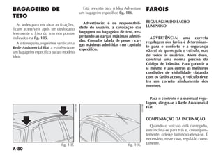 A-80
BAGAGEIRO DE
TETO
As sedes para encaixar as fixações,
ficam acessíveis após ter deslocado
levemente o friso do teto nos pontos
indicados na fig. 105.
A este respeito, sugerimos verificar na
Rede Assistencial Fiat a existência de
um bagageiro específico para o modelo
Idea.
Está previsto para o Idea Adventure
um bagageiro específico fig. 106.
Advertência: é de responsabili-
dade do usuário, a colocação das
bagagens no bagageiro de teto, res-
peitando as cargas máximas admiti-
das. Consulte tabela de pesos - car-
gas máximas admitidas - no capítulo
específico.
FARÓIS
REGULAGEM DO FACHO
LUMINOSO
ADVERTÊNCIA: uma correta
regulagem dos faróis é determinan-
te para o conforto e a segurança
não só de quem guia o veículo, mas
de todos os usuários. Além disso,
constitui uma norma precisa do
Código de Trânsito. Para garantir a
si mesmo e aos outros as melhores
condições de visibilidade viajando
com os faróis acesos, o veículo deve
ter um correto alinhamento dos
mesmos.
Para o controle e a eventual regu-
lagem, dirigir-se à Rede Assistencial
Fiat.
COMPENSAÇÃO DA INCLINAÇÃO
Quando o veículo está carregado,
este inclina-se para trás e, consequen-
temente, o feixe luminoso eleva-se. É
necessário, neste caso, regulá-lo corre-
tamente.fig. 105 fig. 106
 