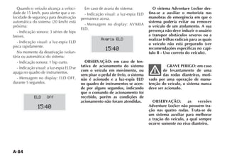 A-84
Quando o veículo alcança a veloci-
dade de 15 km/h, para alertar que a ve-
locidade de segurança para desativação
próxima:
- Indicação sonora: 3 séries de bips
breves.
pisca rapidamente.
-
- Indicação sonora: 1 bip curto.
apaga no quadro de instrumentos.
durante 5 segundos.
Em caso de avaria do sistema:
permanece acesa.
OBSERVAÇÃO: em caso de ten-
tativa de acionamento do sistema
com o veículo em movimento, ou
sem pisar o pedal de freio, o sistema
não é acionado e a luz-espia ELD
no quadro de instrumentos se acen-
de por alguns segundos, indicando
que o comando de acionamento foi
recebido, porém as condições de
acionamento não foram atendidas.
15:40
ELD Off
15:40
Avaria ELD
O sistema Adventure Locker des-
tina-se a auxiliar o motorista nas
manobras de emergência em que o
sistema poderia evitar ou remover
o veículo de um atolamento. A sua
presença não deve induzir o usuário
a transpor obstáculos severos ou a
realizar trilhas radicais para as quais
o veículo não está preparado (ver
recomendações específicas no capí-
tulo B - Uso correto do veículo).
GRAVE PERIGO: em caso
de levantamento de uma
das rodas dianteiras, moti-
vado por uma operação de manu-
tenção do veículo, o sistema nunca
deve ser acionado.
OBSERVAÇÃO: as versões
Adventure Locker não possuem tra-
ção nas quatro rodas. Trata-se de
um sistema auxiliar para melhorar
a tração do veículo, a qual sempre
ocorre somente no eixo dianteiro.
 